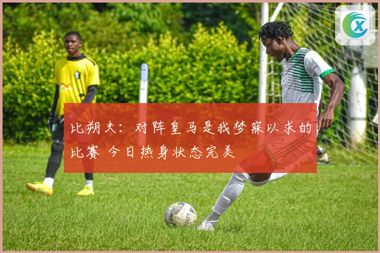 比朔夫：对阵皇马是我梦寐以求的比赛 今日热身状态完美