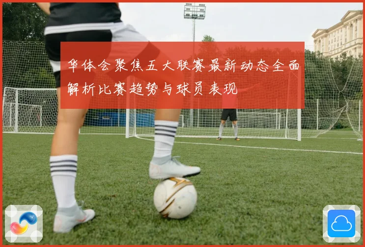华体会聚焦五大联赛最新动态全面解析比赛趋势与球员表现