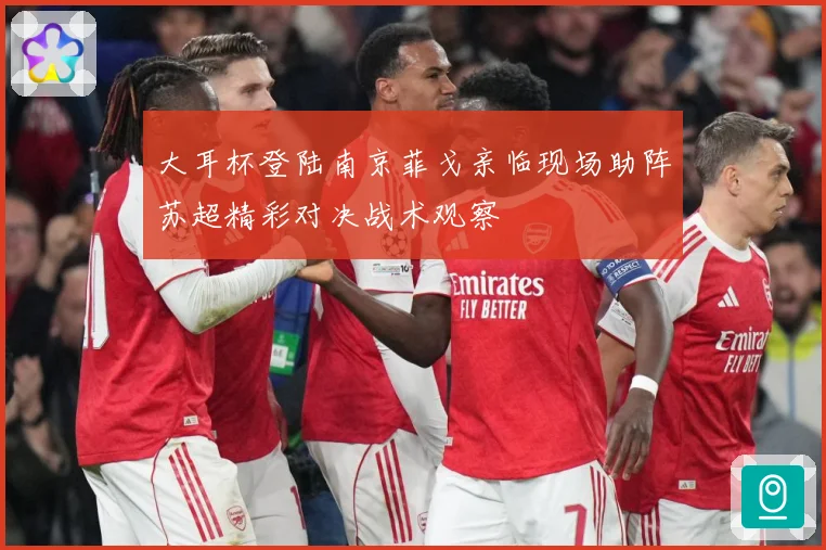 大耳杯登陆南京菲戈亲临现场助阵苏超精彩对决战术观察