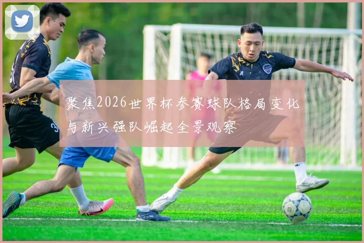 聚焦2026世界杯参赛球队格局变化与新兴强队崛起全景观察