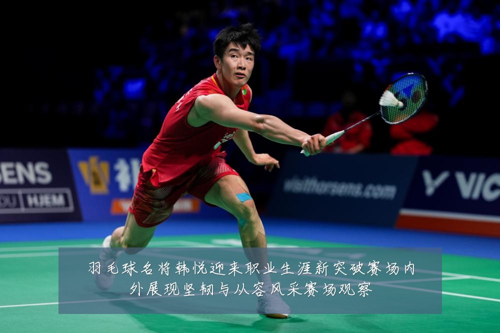 羽毛球名将韩悦迎来职业生涯新突破赛场内外展现坚韧与从容风采赛场观察