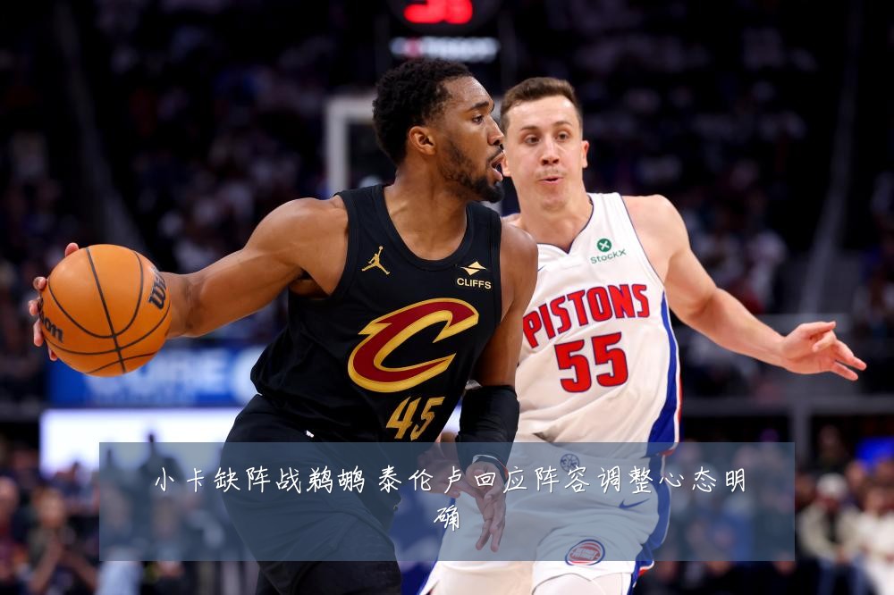 小卡缺阵战鹈鹕 泰伦卢回应阵容调整心态明确